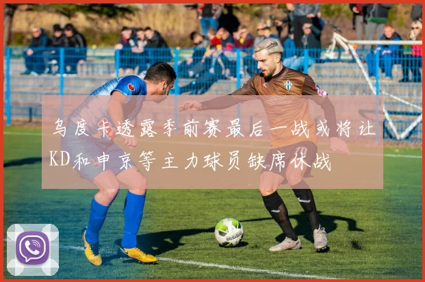 乌度卡透露季前赛最后一战或将让KD和申京等主力球员缺席休战