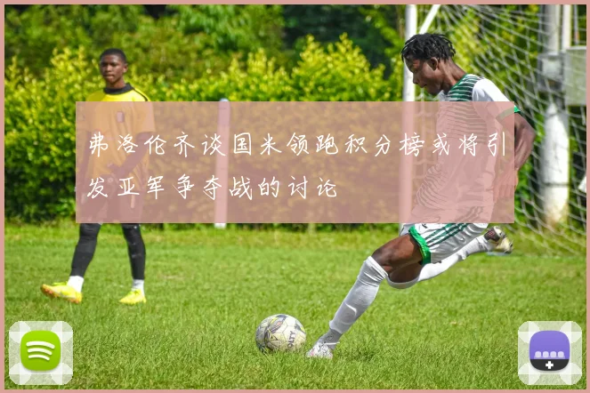弗洛伦齐谈国米领跑积分榜或将引发亚军争夺战的讨论