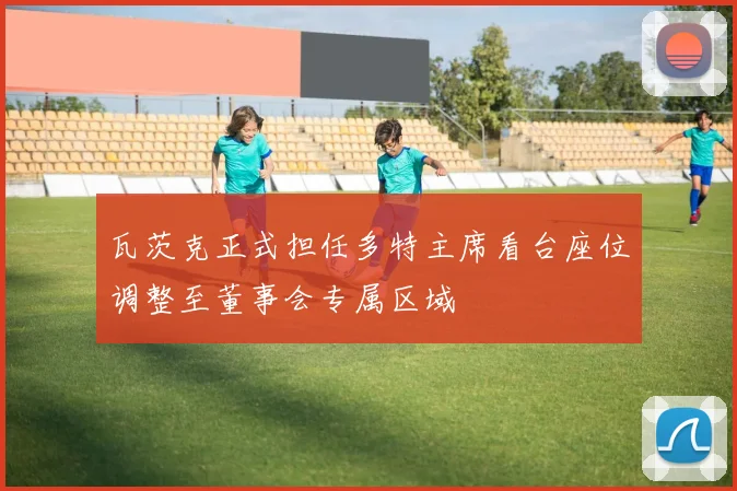 瓦茨克正式担任多特主席看台座位调整至董事会专属区域