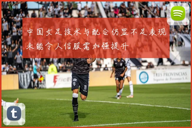 中国女足技术与配合仍显不足表现未能令人信服需加强提升