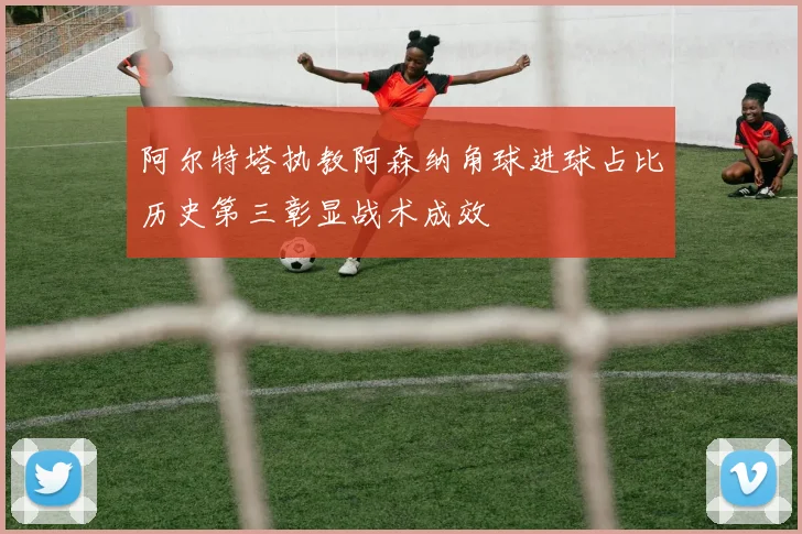 阿尔特塔执教阿森纳角球进球占比历史第三彰显战术成效
