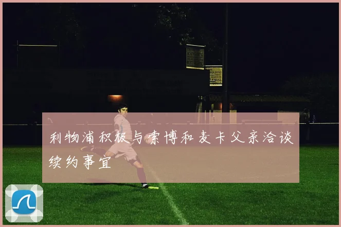 利物浦积极与索博和麦卡父亲洽谈续约事宜