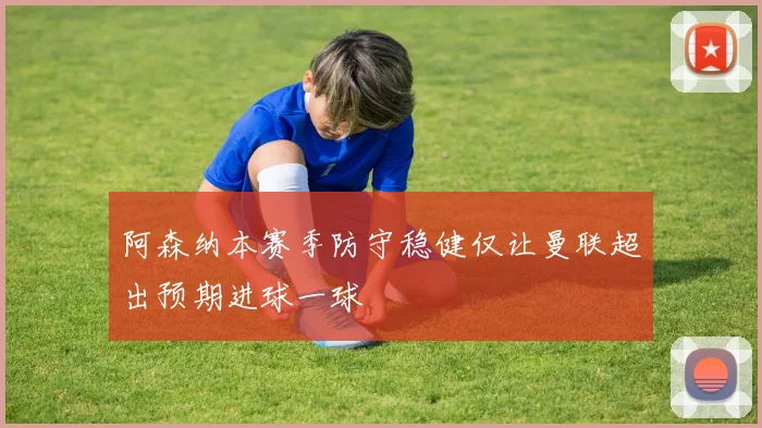 阿森纳本赛季防守稳健仅让曼联超出预期进球一球