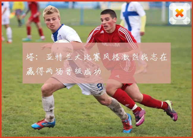 塔：亚特兰大比赛风格激烈我志在赢得两场晋级成功
