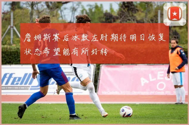 詹姆斯赛后冰敷左肘期待明日恢复状态希望能有所好转