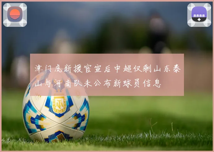 津门虎新援官宣后中超仅剩山东泰山与河南队未公布新球员信息