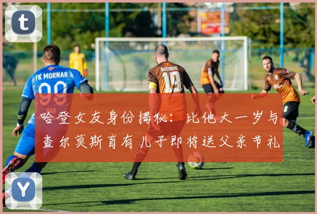 哈登女友身份揭秘：比他大一岁与查尔莫斯育有儿子即将送父亲节礼物