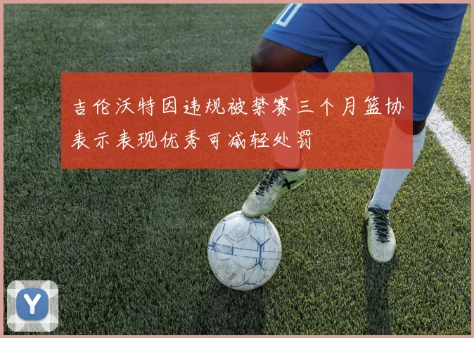 吉伦沃特因违规被禁赛三个月篮协表示表现优秀可减轻处罚