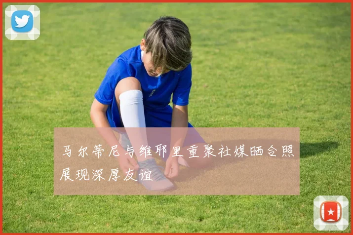 马尔蒂尼与维耶里重聚社媒晒合照展现深厚友谊