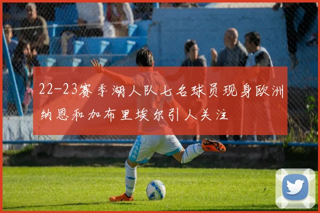 22-23赛季湖人队七名球员现身欧洲纳恩和加布里埃尔引人关注