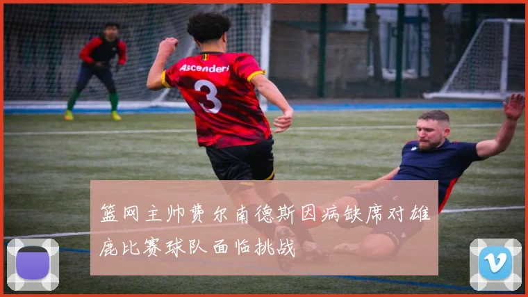 篮网主帅费尔南德斯因病缺席对雄鹿比赛球队面临挑战